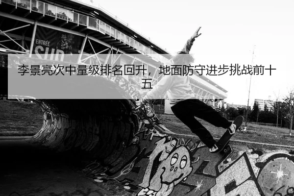 李景亮次中量级排名回升，地面防守进步挑战前十五